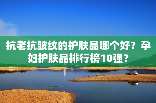 抗老抗皱纹的护肤品哪个好？孕妇护肤品排行榜10强？