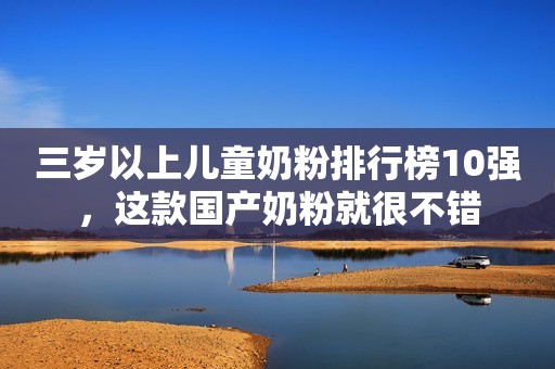 三岁以上儿童奶粉排行榜10强，这款国产奶粉就很不错