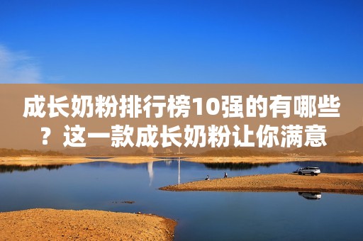 成长奶粉排行榜10强的有哪些？这一款成长奶粉让你满意