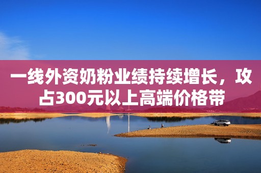 一线外资奶粉业绩持续增长，攻占300元以上高端价格带