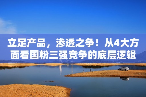 立足产品，渗透之争！从4大方面看国粉三强竞争的底层逻辑！