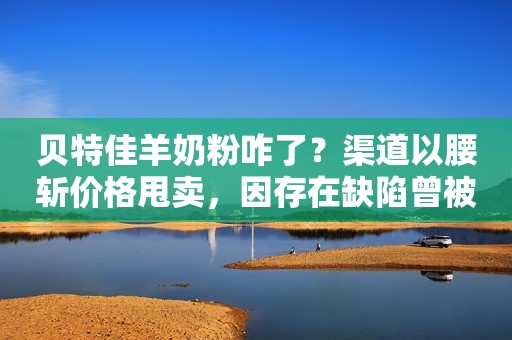 贝特佳羊奶粉咋了？渠道以腰斩价格甩卖，因存在缺陷曾被要求整改！
