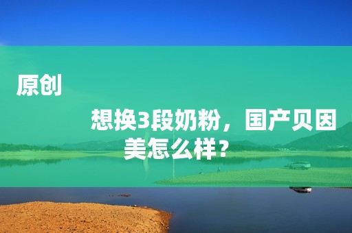 原创
            想换3段奶粉，国产贝因美怎么样？