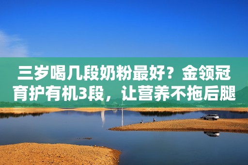 三岁喝几段奶粉最好？金领冠育护有机3段，让营养不拖后腿