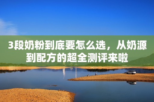 3段奶粉到底要怎么选，从奶源到配方的超全测评来啦