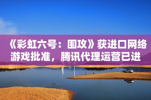 《彩虹六号：围攻》获进口网络游戏批准，腾讯代理运营已进入筹备阶段