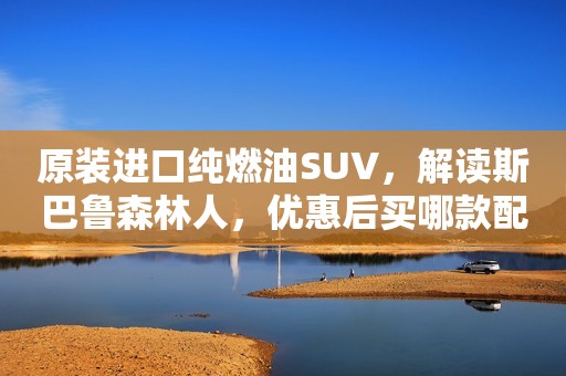 原装进口纯燃油SUV，解读斯巴鲁森林人，优惠后买哪款配置划算？
