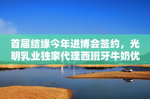 首届结缘今年进博会签约，光明乳业独家代理西班牙牛奶优尼格