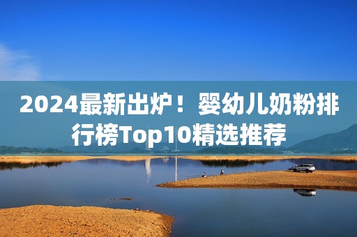 2024最新出炉！婴幼儿奶粉排行榜Top10精选推荐