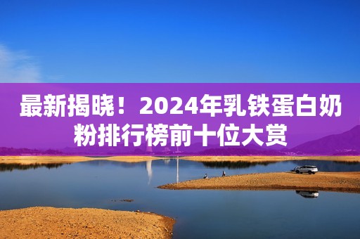 最新揭晓！2024年乳铁蛋白奶粉排行榜前十位大赏