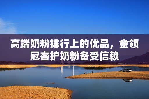 高端奶粉排行上的优品，金领冠睿护奶粉备受信赖