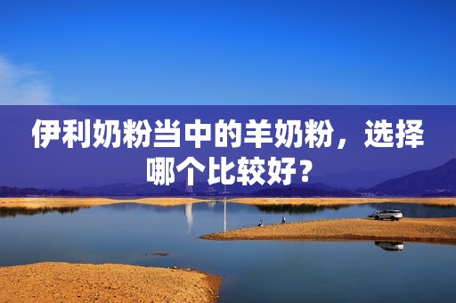 伊利奶粉当中的羊奶粉，选择哪个比较好？