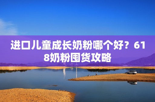 进口儿童成长奶粉哪个好？618奶粉囤货攻略