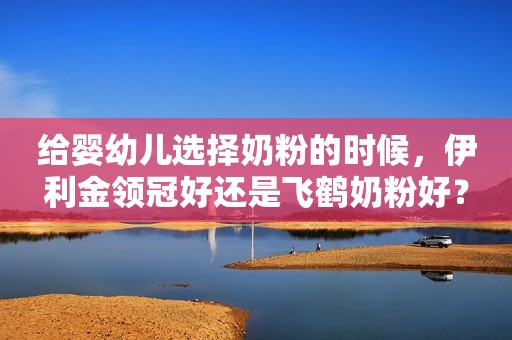 给婴幼儿选择奶粉的时候，伊利金领冠好还是飞鹤奶粉好？