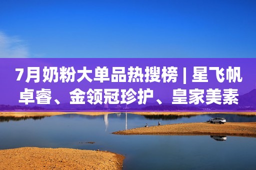 7月奶粉大单品热搜榜 | 星飞帆卓睿、金领冠珍护、皇家美素佳儿上榜
