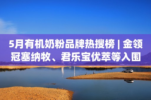 5月有机奶粉品牌热搜榜 | 金领冠塞纳牧、君乐宝优萃等入围TOP10！