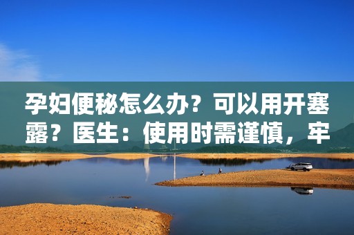 孕妇便秘怎么办？可以用开塞露？医生：使用时需谨慎，牢记这3点