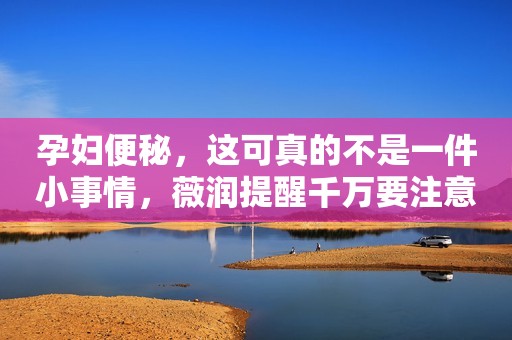 孕妇便秘，这可真的不是一件小事情，薇润提醒千万要注意哟