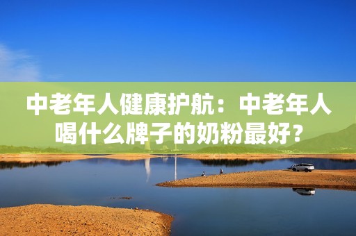 中老年人健康护航：中老年人喝什么牌子的奶粉最好？
