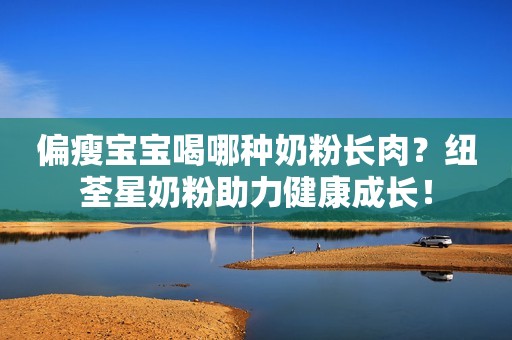 偏瘦宝宝喝哪种奶粉长肉？纽荃星奶粉助力健康成长！