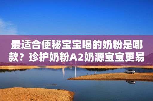 最适合便秘宝宝喝的奶粉是哪款？珍护奶粉A2奶源宝宝更易吸收