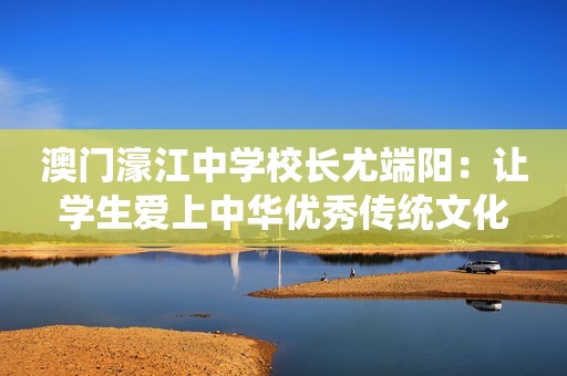 澳门濠江中学校长尤端阳：让学生爱上中华优秀传统文化