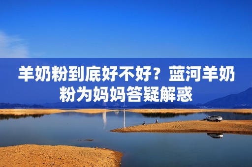 羊奶粉到底好不好？蓝河羊奶粉为妈妈答疑解惑