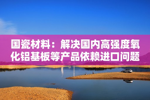 国瓷材料：解决国内高强度氧化铝基板等产品依赖进口问题，产品已进入行业头部客户供应链并批量销售