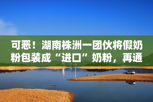 可恶！湖南株洲一团伙将假奶粉包装成“进口”奶粉，再通过网络销售！