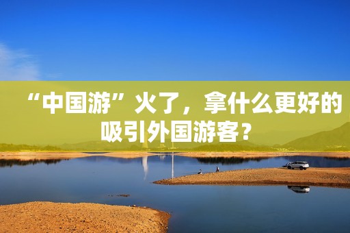 “中国游”火了，拿什么更好的吸引外国游客？