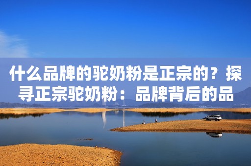 什么品牌的驼奶粉是正宗的？探寻正宗驼奶粉：品牌背后的品质承诺