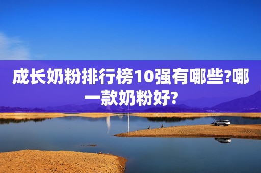 成长奶粉排行榜10强有哪些?哪一款奶粉好?