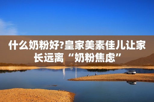 什么奶粉好?皇家美素佳儿让家长远离“奶粉焦虑”
