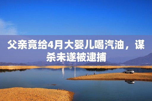 父亲竟给4月大婴儿喝汽油，谋杀未遂被逮捕