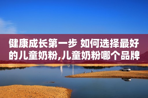健康成长第一步 如何选择最好的儿童奶粉,儿童奶粉哪个品牌最好