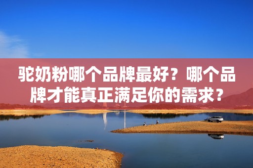 驼奶粉哪个品牌最好？哪个品牌才能真正满足你的需求？