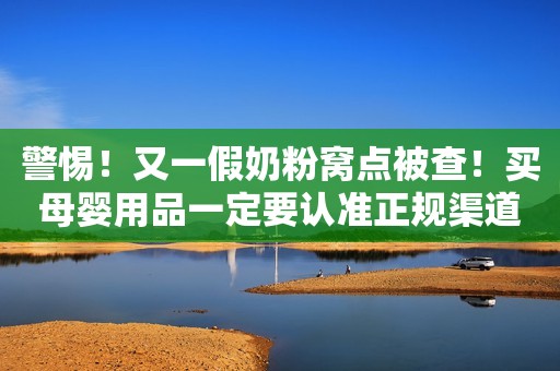 警惕！又一假奶粉窝点被查！买母婴用品一定要认准正规渠道！