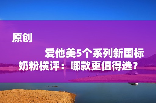 原创
            爱他美5个系列新国标奶粉横评：哪款更值得选？