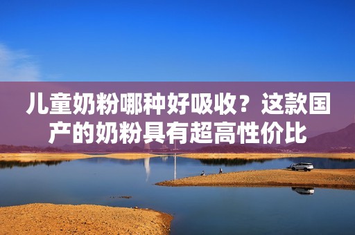 儿童奶粉哪种好吸收？这款国产的奶粉具有超高性价比