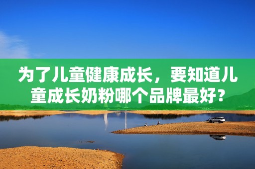 为了儿童健康成长，要知道儿童成长奶粉哪个品牌最好？