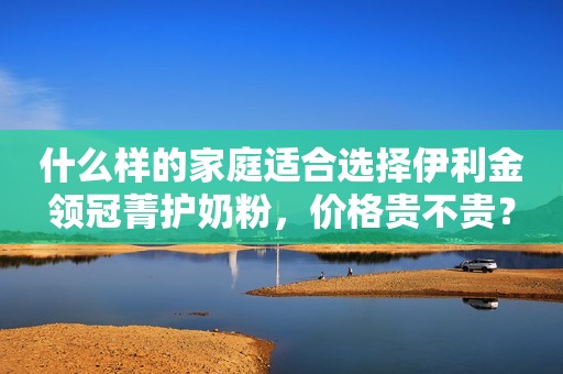 什么样的家庭适合选择伊利金领冠菁护奶粉，价格贵不贵？
