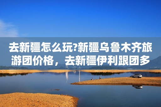 去新疆怎么玩?新疆乌鲁木齐旅游团价格，去新疆伊利跟团多少钱