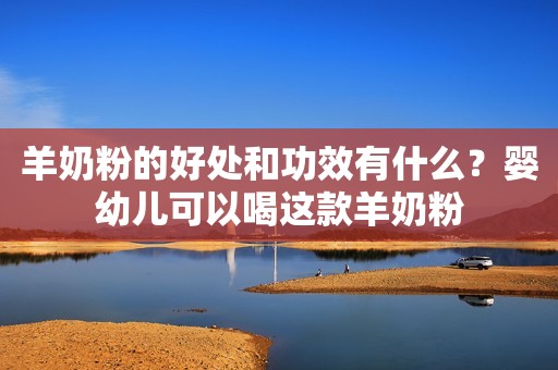 羊奶粉的好处和功效有什么？婴幼儿可以喝这款羊奶粉