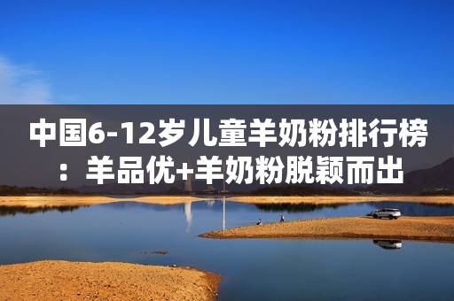 中国6-12岁儿童羊奶粉排行榜：羊品优+羊奶粉脱颖而出