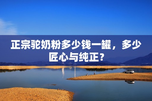 正宗驼奶粉多少钱一罐，多少匠心与纯正？