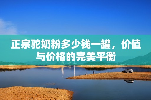 正宗驼奶粉多少钱一罐，价值与价格的完美平衡