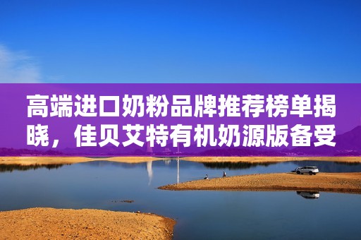 高端进口奶粉品牌推荐榜单揭晓，佳贝艾特有机奶源版备受关注