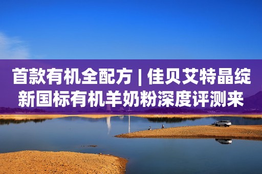 首款有机全配方 | 佳贝艾特晶绽新国标有机羊奶粉深度评测来了!