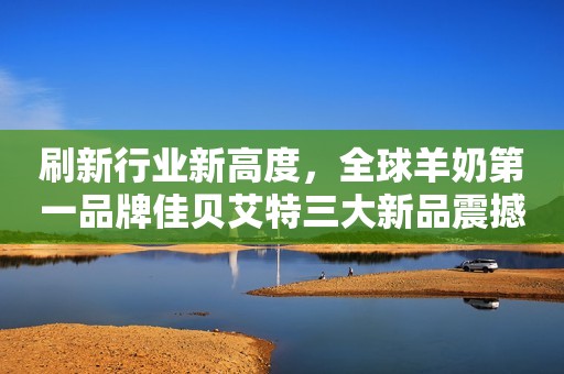 刷新行业新高度，全球羊奶第一品牌佳贝艾特三大新品震撼发布！