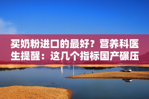 买奶粉进口的最好？营养科医生提醒：这几个指标国产碾压洋奶粉！